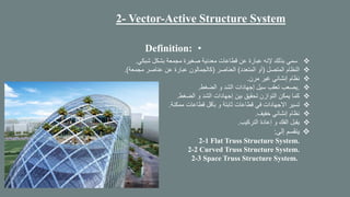 2- Vector-Active Structure System
•Definition:
❖‫شبكي‬ ‫بشكل‬ ‫مجمعة‬ ‫صغيرة‬ ‫معدنية‬ ‫قطاعات‬ ‫عن‬ ‫عبارة‬ ‫إلنه‬ ‫بذلك‬ ‫سمي‬.
❖‫المتصل‬ ‫النظام‬(‫المتعدد‬ ‫أو‬)‫العناصر‬(‫مجمعة‬ ‫عناصر‬ ‫عن‬ ‫عبارة‬ ‫كالجمالون‬.)
❖‫مرن‬ ‫غير‬ ‫إنشائي‬ ‫نظام‬.
❖.‫الضغط‬ ‫و‬ ‫الشد‬ ‫إجهادات‬ ‫سيل‬ ‫تعقب‬ ‫يصعب‬.
❖‫الضغط‬ ‫و‬ ‫الشد‬ ‫إجهادات‬ ‫بين‬ ‫تحقيق‬ ‫التوازن‬ ‫يمكن‬ ‫كما‬.
❖‫ممكنة‬ ‫قطاعات‬ ‫بأقل‬ ‫و‬ ‫ثابتة‬ ‫قطاعات‬ ‫في‬ ‫االجهادات‬ ‫تسير‬.
❖‫خفيف‬ ‫إنشائي‬ ‫نظام‬.
❖‫التركيب‬ ‫إعادة‬ ‫و‬ ‫الفك‬ ‫يقبل‬.
❖‫إلى‬ ‫ينقسم‬:
2-1 Flat Truss Structure System.
2-2 Curved Truss Structure System.
2-3 Space Truss Structure System.
 