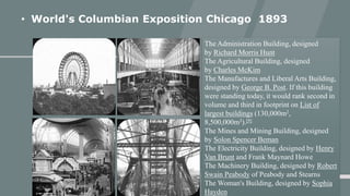• World's Columbian Exposition Chicago 1893
The Administration Building, designed
by Richard Morris Hunt
The Agricultural Building, designed
by Charles McKim
The Manufactures and Liberal Arts Building,
designed by George B. Post. If this building
were standing today, it would rank second in
volume and third in footprint on List of
largest buildings (130,000m2,
8,500,000m3).[9]
The Mines and Mining Building, designed
by Solon Spencer Beman
The Electricity Building, designed by Henry
Van Brunt and Frank Maynard Howe
The Machinery Building, designed by Robert
Swain Peabody of Peabody and Stearns
The Woman's Building, designed by Sophia
Hayden
 