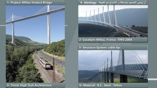 `
1- Project: Millau Viaduct Bridge
2- Location: Millau, France, 1993-2004
3- Trend: High Tech Architecture
4- Ideology: ‫الطبيعة‬ ‫مع‬ ‫االندماج‬ ‫و‬ ‫بالبساطة‬ ‫التصميم‬ ‫يوحي‬ ‫أن‬
5- Structure System: cable Sys
6- Material: R.C , Steel , Teflon
 