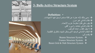 3- Bulk-Active Structure System
•Definition:
❖‫االجهادات‬ ‫فيها‬ ‫يسيل‬ ‫مستمرة‬ ‫كتلة‬ ‫عن‬ ‫عبارة‬ ‫إلنه‬ ‫بذلك‬ ‫سمي‬.
❖‫مرن‬ ‫غير‬ ‫إنشائي‬ ‫نظام‬.
❖‫األنحناء‬ ‫عزوم‬ ‫مقاومة‬ ‫فكرة‬ ‫على‬ ‫يقوم‬.
❖‫أفقي‬ ‫و‬ ‫رأسي‬ ‫متعامد‬ ‫إنشائي‬ ‫نظام‬.
❖‫التركيب‬ ‫إعادة‬ ‫و‬ ‫الفك‬ ‫يقبل‬ ‫ال‬.
❖‫التقلي‬ ‫بالطرق‬ ‫تشييده‬ ‫يمكن‬ ‫الذي‬ ‫الوحيد‬ ‫اإلنشائي‬ ‫النظام‬‫دية‬.
❖‫إلى‬ ‫ينقسم‬:
❖Beams Structure System.
❖Frames Structure System.
❖Beam Grid & Slab Structure System
 