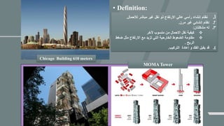 Chicago Building 610 meters
MOMA Tower
• Definition:
1.‫لألحمال‬ ‫مباشر‬ ‫غير‬ ‫نقل‬ ‫ذو‬ ‫االرتفاع‬ ‫عالي‬ ‫رأسي‬ ‫إنشاء‬ ‫نظام‬.
2.‫مرن‬ ‫غير‬ ‫إنشائي‬ ‫نظام‬.
3.‫مشكلتان‬ ‫له‬:
❖‫آلخر‬ ‫منسوب‬ ‫من‬ ‫االحمال‬ ‫نقل‬ ‫كيفية‬
❖‫ضغ‬ ‫مثل‬ ‫االرتفاع‬ ‫مع‬ ‫تزيد‬ ‫التي‬ ‫الخارحية‬ ‫الضعوط‬ ‫مقاومة‬‫ط‬
‫الريح‬.
4.‫التركيب‬ ‫إعادة‬ ‫و‬ ‫الفك‬ ‫يقبل‬ ‫قد‬.
 