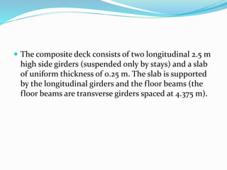  The composite deck consists of two longitudinal 2.5 m
high side girders (suspended only by stays) and a slab
of uniform thickness of 0.25 m. The slab is supported
by the longitudinal girders and the floor beams (the
floor beams are transverse girders spaced at 4.375 m).
 