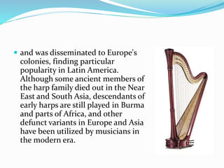  and was disseminated to Europe's
colonies, finding particular
popularity in Latin America.
Although some ancient members of
the harp family died out in the Near
East and South Asia, descendants of
early harps are still played in Burma
and parts of Africa, and other
defunct variants in Europe and Asia
have been utilized by musicians in
the modern era.
 