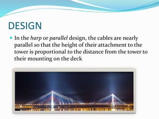 DESIGN
 In the harp or parallel design, the cables are nearly
parallel so that the height of their attachment to the
tower is proportional to the distance from the tower to
their mounting on the deck
 