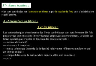 elles sont constituées par l’armature en fibres et par la couche de fond ou « d’adhérisation
» qui l’enrobe.
Les caractéristiques de résistance des fibres synthétiques sont sensiblement dix fois
plus élevées que celles des fibres végétales employées antérieurement. Le choix des
fibres synthétiques s’opère en fonction des critères suivants :
— module d’élasticité ;
— résistance à la rupture ;
— masse volumique (assortie de la densité relative par référence au polyester qui
est le plus utilisé) ;
— compatibilité avec la matrice dans laquelle elles sont enrobées ;
— prix.
 