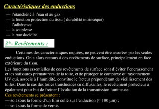 — l’étanchéité à l’eau et au gaz
— la fonction protection du tissu ( durabilité intrinsèque)
— l’adhérence
— la souplesse
— la translucidité
Certaines des caractéristiques requises, ne peuvent être assurées par les seules
enductions. On a alors recours à des revêtements de surface, principalement en face
extérieure du tissu.
Les fonctions essentielles de ces revêtements de surface sont d’éviter l’encrassement
et les salissures prématurées de la toile, et de protéger le complexe du rayonnement
UV qui, associé à l’humidité, constitue le facteur prépondérant de vieillissement des
toiles. Dans le cas des toiles translucides ou diffusantes, le revêtement protecteur a
également pour but de freiner l’évolution de la transmission lumineuse.
Ces revêtements se présentent :
— soit sous la forme d’un film collé sur l’enduction (≈ 100 μm) ;
— soit sous la forme de vernis
 