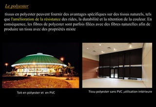 tissus en polyester peuvent fournir des avantages spécifiques sur des tissus naturels, tels
que l'amélioration de la résistance des rides, la durabilité et la rétention de la couleur. En
conséquence, les fibres de polyester sont parfois filées avec des fibres naturelles afin de
produire un tissu avec des propriétés mixte
Tissu polyester sans PVC ,utilisation intérieure
Le polyester
Toit en polyester et en PVC
 