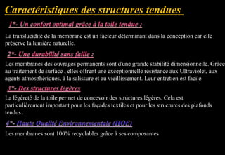 La translucidité de la membrane est un facteur déterminant dans la conception car elle
préserve la lumière naturelle.
Les membranes des ouvrages permanents sont d'une grande stabilité dimensionnelle. Grâce
au traitement de surface , elles offrent une exceptionnelle résistance aux Ultraviolet, aux
agents atmosphériques, à la salissure et au vieillissement. Leur entretien est facile.
La légèreté de la toile permet de concevoir des structures légères. Cela est
particulièrement important pour les façades textiles et pour les structures des plafonds
tendus .
Les membranes sont 100% recyclables grâce à ses composantes
 