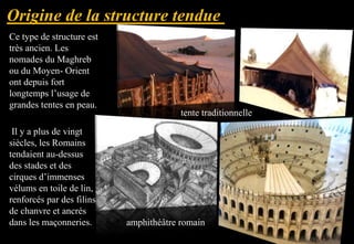 Ce type de structure est
très ancien. Les
nomades du Maghreb
ou du Moyen- Orient
ont depuis fort
longtemps l’usage de
grandes tentes en peau.
Il y a plus de vingt
siècles, les Romains
tendaient au-dessus
des stades et des
cirques d’immenses
vélums en toile de lin,
renforcés par des filins
de chanvre et ancrés
dans les maçonneries.
tente traditionnelle
amphithéâtre romain
 