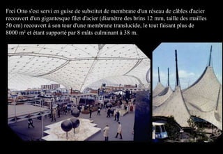 Frei Otto s'est servi en guise de substitut de membrane d'un réseau de câbles d'acier
recouvert d'un gigantesque filet d'acier (diamètre des brins 12 mm, taille des mailles
50 cm) recouvert à son tour d'une membrane translucide, le tout faisant plus de
8000 m² et étant supporté par 8 mâts culminant à 38 m.
 