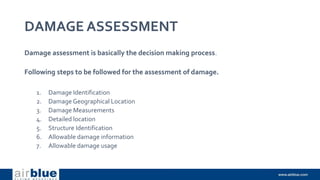 DAMAGE ASSESSMENT
Damage assessment is basically the decision making process.
Following steps to be followed for the assessment of damage.
1. Damage Identification
2. DamageGeographical Location
3. Damage Measurements
4. Detailed location
5. Structure Identification
6. Allowable damage information
7. Allowable damage usage
 