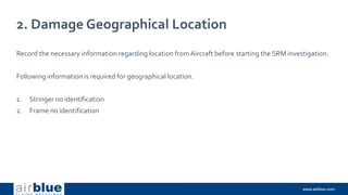 2. Damage Geographical Location
Record the necessary information regarding location from Aircraft before starting the SRM investigation.
Following information is required for geographical location.
1. Stringer no identification
2. Frame no identification
 