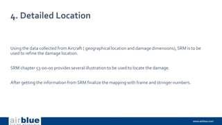 4. Detailed Location
Using the data collected from Aircraft ( geographical location and damage dimensions), SRM is to be
used to refine the damage location.
SRM chapter 53-00-00 provides several illustration to be used to locate the damage.
After getting the information from SRM finalize the mapping with frame and stringer numbers.
 