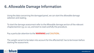 6. Allowable Damage Information
Using the data concerning the damaged panel, we can start the allowable damage
selection and reading.
To start the damage assessment refer to the Allowable damage section of the relevant
chapter/section (53-21-11), and start to read carefully the procedure.
Pay a particular attention to the WARNING and CAUTION.
The weight variant to be taken into account for the affected A/C has to be known before
starting the assessment.
 