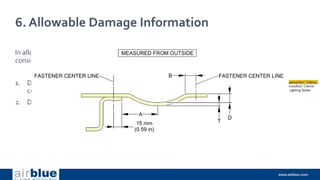 6. Allowable Damage Information
In allowable damage, two cases are
considered for dents.
1. Dent fulfilling the nearness/ form
criterion
2. Dent out of nearness/form criterion.
 