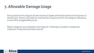 7. Allowable Damage Usage
Entry points for this diagram are the maximum depth of the dent and the skin thickness in
dented area.There is reminder for nearness form requirement for this diagram. Moreover,
a note refers to applicability areas.
Repair categories are indicated on the diagram. If damage is located in category B,
inspection if required at periodic interval.
 