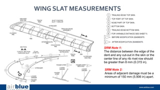 WING SLAT MEASUREMENTS
SRM Note 1:
The distance between the edge of the
dent and any cut-out in the skin or the
center line of any rib rivet row should
be greater than 8 mm (0.315 in).
SRM Note 2:
Areas of adjacent damage must be a
minimum of 150 mm (5.906 in) apart.
 