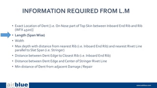 INFORMATION REQUIRED FROM L.M
• Exact Location of Dent [i.e. On Nose part ofTop Skin between Inboard End Rib and Rib
(WFX 4920)]
• Length (Span Wise)
• Width
• Max depth with distance from nearest Rib (i.e. Inboard End Rib) and nearest Rivet Line
parallel to Slat Span (i.e. Stringer)
• Distance between Dent Edge to Closest Rib (i.e. Inboard End Rib)
• Distance between Dent Edge and Center of Stringer Rivet Line
• Min distance of Dent from adjacent Damage / Repair
 