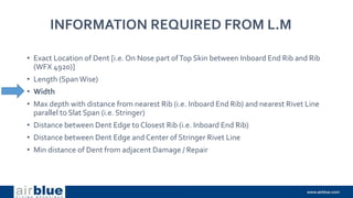 INFORMATION REQUIRED FROM L.M
• Exact Location of Dent [i.e. On Nose part ofTop Skin between Inboard End Rib and Rib
(WFX 4920)]
• Length (SpanWise)
• Width
• Max depth with distance from nearest Rib (i.e. Inboard End Rib) and nearest Rivet Line
parallel to Slat Span (i.e. Stringer)
• Distance between Dent Edge to Closest Rib (i.e. Inboard End Rib)
• Distance between Dent Edge and Center of Stringer Rivet Line
• Min distance of Dent from adjacent Damage / Repair
 