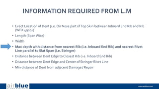 INFORMATION REQUIRED FROM L.M
• Exact Location of Dent [i.e. On Nose part ofTop Skin between Inboard End Rib and Rib
(WFX 4920)]
• Length (SpanWise)
• Width
• Max depth with distance from nearest Rib (i.e. Inboard End Rib) and nearest Rivet
Line parallel to Slat Span (i.e. Stringer)
• Distance between Dent Edge to Closest Rib (i.e. Inboard End Rib)
• Distance between Dent Edge and Center of Stringer Rivet Line
• Min distance of Dent from adjacent Damage / Repair
 
