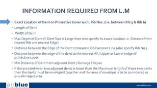 INFORMATION REQUIRED FROM L.M
• Exact Location of Dent on Protective Cover w.r.t. Rib Nos. (i.e. between Rib 5 & Rib 6)
• Length of Dent
• Width of Dent
• Max Depth of Dent (If Dent Size is Large then also specify its exact location i.e. Distance from
nearest Rib and nearest Edge)
• Distance between the Edge of the Dent to Nearest Rib Fastener Line (also specify Rib No.)
• Distance between the edge of the dent to the nearest Aft (Upper or Lower) edge of
protective cover
• Min Distance of Dent from adjacent Dent / Damage / Repair
• If distance between two adjacent dents is lower than the Maximum length of these two dents
then the dents must be enveloped together and the area of envelope is to be considered as
one damaged area
 
