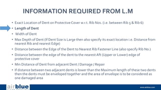INFORMATION REQUIRED FROM L.M
• Exact Location of Dent on Protective Cover w.r.t. Rib Nos. (i.e. between Rib 5 & Rib 6)
• Length of Dent
• Width of Dent
• Max Depth of Dent (If Dent Size is Large then also specify its exact location i.e. Distance from
nearest Rib and nearest Edge)
• Distance between the Edge of the Dent to Nearest Rib Fastener Line (also specify Rib No.)
• Distance between the edge of the dent to the nearest Aft (Upper or Lower) edge of
protective cover
• Min Distance of Dent from adjacent Dent / Damage / Repair
• If distance between two adjacent dents is lower than the Maximum length of these two dents
then the dents must be enveloped together and the area of envelope is to be considered as
one damaged area
 