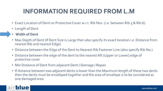 INFORMATION REQUIRED FROM L.M
• Exact Location of Dent on Protective Cover w.r.t. Rib Nos. (i.e. between Rib 5 & Rib 6)
• Length of Dent
• Width of Dent
• Max Depth of Dent (If Dent Size is Large then also specify its exact location i.e. Distance from
nearest Rib and nearest Edge)
• Distance between the Edge of the Dent to Nearest Rib Fastener Line (also specify Rib No.)
• Distance between the edge of the dent to the nearest Aft (Upper or Lower) edge of
protective cover
• Min Distance of Dent from adjacent Dent / Damage / Repair
• If distance between two adjacent dents is lower than the Maximum length of these two dents
then the dents must be enveloped together and the area of envelope is to be considered as
one damaged area
 