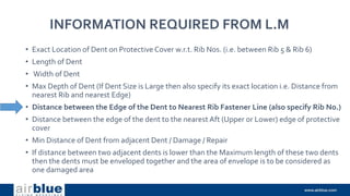 INFORMATION REQUIRED FROM L.M
• Exact Location of Dent on Protective Cover w.r.t. Rib Nos. (i.e. between Rib 5 & Rib 6)
• Length of Dent
• Width of Dent
• Max Depth of Dent (If Dent Size is Large then also specify its exact location i.e. Distance from
nearest Rib and nearest Edge)
• Distance between the Edge of the Dent to Nearest Rib Fastener Line (also specify Rib No.)
• Distance between the edge of the dent to the nearest Aft (Upper or Lower) edge of protective
cover
• Min Distance of Dent from adjacent Dent / Damage / Repair
• If distance between two adjacent dents is lower than the Maximum length of these two dents
then the dents must be enveloped together and the area of envelope is to be considered as
one damaged area
 