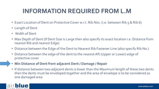INFORMATION REQUIRED FROM L.M
• Exact Location of Dent on Protective Cover w.r.t. Rib Nos. (i.e. between Rib 5 & Rib 6)
• Length of Dent
• Width of Dent
• Max Depth of Dent (If Dent Size is Large then also specify its exact location i.e. Distance from
nearest Rib and nearest Edge)
• Distance between the Edge of the Dent to Nearest Rib Fastener Line (also specify Rib No.)
• Distance between the edge of the dent to the nearest Aft (Upper or Lower) edge of
protective cover
• Min Distance of Dent from adjacent Dent / Damage / Repair
• If distance between two adjacent dents is lower than the Maximum length of these two dents
then the dents must be enveloped together and the area of envelope is to be considered as
one damaged area
 