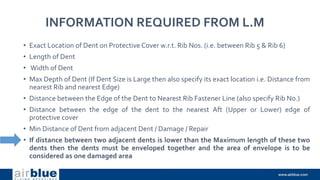 INFORMATION REQUIRED FROM L.M
• Exact Location of Dent on Protective Cover w.r.t. Rib Nos. (i.e. between Rib 5 & Rib 6)
• Length of Dent
• Width of Dent
• Max Depth of Dent (If Dent Size is Large then also specify its exact location i.e. Distance from
nearest Rib and nearest Edge)
• Distance between the Edge of the Dent to Nearest Rib Fastener Line (also specify Rib No.)
• Distance between the edge of the dent to the nearest Aft (Upper or Lower) edge of
protective cover
• Min Distance of Dent from adjacent Dent / Damage / Repair
• If distance between two adjacent dents is lower than the Maximum length of these two
dents then the dents must be enveloped together and the area of envelope is to be
considered as one damaged area
 