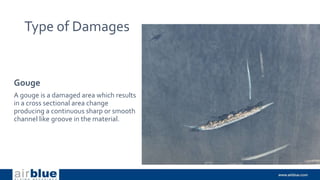 Type of Damages
Gouge
A gouge is a damaged area which results
in a cross sectional area change
producing a continuous sharp or smooth
channel like groove in the material.
 