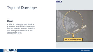 Type of Damages
Dent
A dent is a damaged area which is
pushed in, with respect to its usual
contour.There is no cross sectional
area change in the material, area
edges are smooth.
 