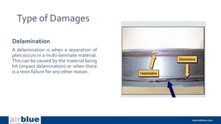 Type of Damages
Delamination
A delamination is when a separation of
plies occurs in a multi-laminate material.
This can be caused by the material being
hit (impact delamination) or when there
is a resin failure for any other reason.
 