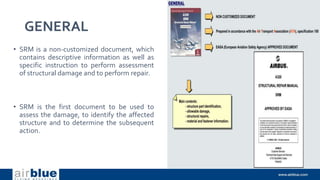 GENERAL
• SRM is a non-customized document, which
contains descriptive information as well as
specific instruction to perform assessment
of structural damage and to perform repair.
• SRM is the first document to be used to
assess the damage, to identify the affected
structure and to determine the subsequent
action.
 