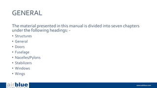GENERAL
The material presented in this manual is divided into seven chapters
under the following headings: -
• Structures
• General
• Doors
• Fuselage
• Nacelles/Pylons
• Stabilizers
• Windows
• Wings
 