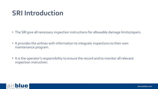 SRI Introduction
• The SRI give all necessary inspection instructions for allowable damage limits/repairs.
• It provides the airlines with information to integrate inspections to their own
maintenance program.
• It is the operator’s responsibility to ensure the record and to monitor all relevant
inspection instruction.
 