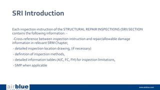 SRI Introduction
Each inspection instruction of the STRUCTURAL REPAIR INSPECTIONS (SRI) SECTION
contains the following information: -
-Cross-reference between inspection instruction and repair/allowable damage
information in relevant SRM Chapter,
- detailed inspection location drawing, (if necessary)
- definition of inspection methods,
- detailed information tables (A/C, FC, FH) for inspection limitations,
- SMP when applicable
 