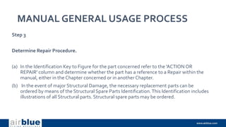 MANUAL GENERAL USAGE PROCESS
Step 3
Determine Repair Procedure.
(a) In the Identification Key to Figure for the part concerned refer to the 'ACTION OR
REPAIR' column and determine whether the part has a reference to a Repair within the
manual, either in the Chapter concerned or in another Chapter.
(b) In the event of major Structural Damage, the necessary replacement parts can be
ordered by means of the Structural Spare Parts Identification.This Identification includes
illustrations of all Structural parts. Structural spare parts may be ordered.
 