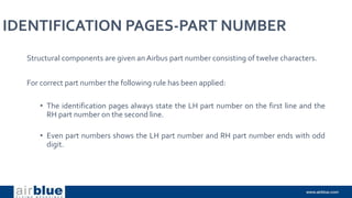 IDENTIFICATION PAGES-PART NUMBER
Structural components are given an Airbus part number consisting of twelve characters.
For correct part number the following rule has been applied:
• The identification pages always state the LH part number on the first line and the
RH part number on the second line.
• Even part numbers shows the LH part number and RH part number ends with odd
digit.
 