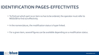 IDENTIFICATION PAGES-EFFECTIVITES
• To find out which part no or item no has to be ordered, the operator must refer to
MOD/SB to find out effectivity.
• In the nomenclature, the modification status is hyper linked.
• For a given item, several figures can be available depending on a modification status.
 