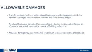 ALLOWABLE DAMAGES
• The information to be found within allowable damage enables the operator to define
whether a damaged airplane may be returned into service without repair.
• An allowable damage permitted has no significant effect on the strength or fatigue life
of the structure, which must still be capable of fulfilling its function.
• Allowable damage may require minimal rework such as cleanup or drilling of stop holes.
 