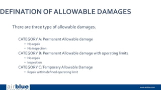 DEFINATION OF ALLOWABLE DAMAGES
There are three type of allowable damages.
CATEGORY A: Permanent Allowable damage
• No repair
• No inspection
CATEGORY B: Permanent Allowable damage with operating limits
• No repair
• Inspection
CATEGORY C:TemporaryAllowable Damage
• Repair within defined operating limit
 