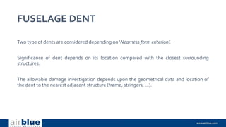 FUSELAGE DENT
Two type of dents are considered depending on ‘Nearness form criterion’.
Significance of dent depends on its location compared with the closest surrounding
structures.
The allowable damage investigation depends upon the geometrical data and location of
the dent to the nearest adjacent structure (frame, stringers, …).
 