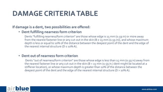 DAMAGE CRITERIATABLE
If damage is a dent, two possibilities are offered:
• Dent fulfilling nearness form criterion
Dents "fulfilling nearness/form criterion" are those whose edge is 15 mm (0.59 in) or more away
from the nearest fastener line or any cut-out in the skin (B ≥ 15 mm (0.59 in)), and whose maximum
depth is less or equal to 10% of the distance between the deepest point of the dent and the edge of
the nearest internal structure (D ≤ 10% A).
• Dent out of nearness form criterion
Dents "out of nearness/form criterion" are those whose edge is less than 15 mm (0.59 in) away from
the nearest fastener line or any cut-out in the skin (B < 15 mm (0.59 in.) dent might be located at a
stiffener location), or whose maximum depth is greater than 10% of the distance between the
deepest point of the dent and the edge of the nearest internal structure (D > 10% A).
 