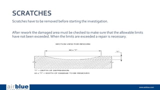 SCRATCHES
Scratches have to be removed before starting the investigation.
After rework the damaged area must be checked to make sure that the allowable limits
have not been exceeded. When the limits are exceeded a repair is necessary.
 