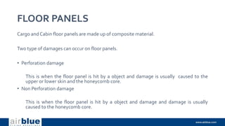 FLOOR PANELS
Cargo and Cabin floor panels are made up of composite material.
Two type of damages can occur on floor panels.
• Perforation damage
This is when the floor panel is hit by a object and damage is usually caused to the
upper or lower skin and the honeycomb core.
• Non Perforation damage
This is when the floor panel is hit by a object and damage and damage is usually
caused to the honeycomb core.
 