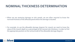 NOMINALTHICKNESS DETERMINATION
• When we are assessing damage on skin panels, we are often required to know the
nominal thickness of the affected panel where the damage is located.
• For example, to use the allowable damage diagram for rework we need to know the
value of the rework depth as a percentage of the nominal skin thickness, in order to find
the appropriate position on the vertical scale of the allowable damage diagram.
 