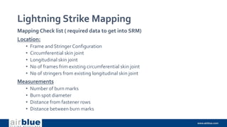 Lightning Strike Mapping
Mapping Check list ( required data to get into SRM)
Location:
• Frame and Stringer Configuration
• Circumferential skin joint
• Longitudinal skin joint
• No of frames frim existing circumferential skin joint
• No of stringers from existing longitudinal skin joint
Measurements
• Number of burn marks
• Burn spot diameter
• Distance from fastener rows
• Distance between burn marks
 