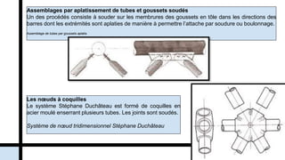 Assemblages par aplatissement de tubes et goussets soudés
Un des procédés consiste à souder sur les membrures des goussets en tôle dans les directions des
barres dont les extrémités sont aplaties de manière à permettre l’attache par soudure ou boulonnage.
Assemblage de tubes par goussets aplatis.
Les nœuds à coquilles
Le système Stéphane Duchâteau est formé de coquilles en
acier moulé enserrant plusieurs tubes. Les joints sont soudés.
Système de nœud tridimensionnel Stéphane Duchâteau
 