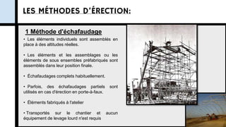 LES MÉTHODES D’ÉRECTION:
1 Méthode d'échafaudage
• Les éléments individuels sont assemblés en
place à des altitudes réelles.
• Les éléments et les assemblages ou les
éléments de sous ensembles préfabriqués sont
assemblés dans leur position finale.
• Échafaudages complets habituellement.
• Parfois, des échafaudages partiels sont
utilisés en cas d'érection en porte-à-faux.
• Éléments fabriqués à l'atelier
• Transportés sur le chantier et aucun
équipement de levage lourd n'est requis
 